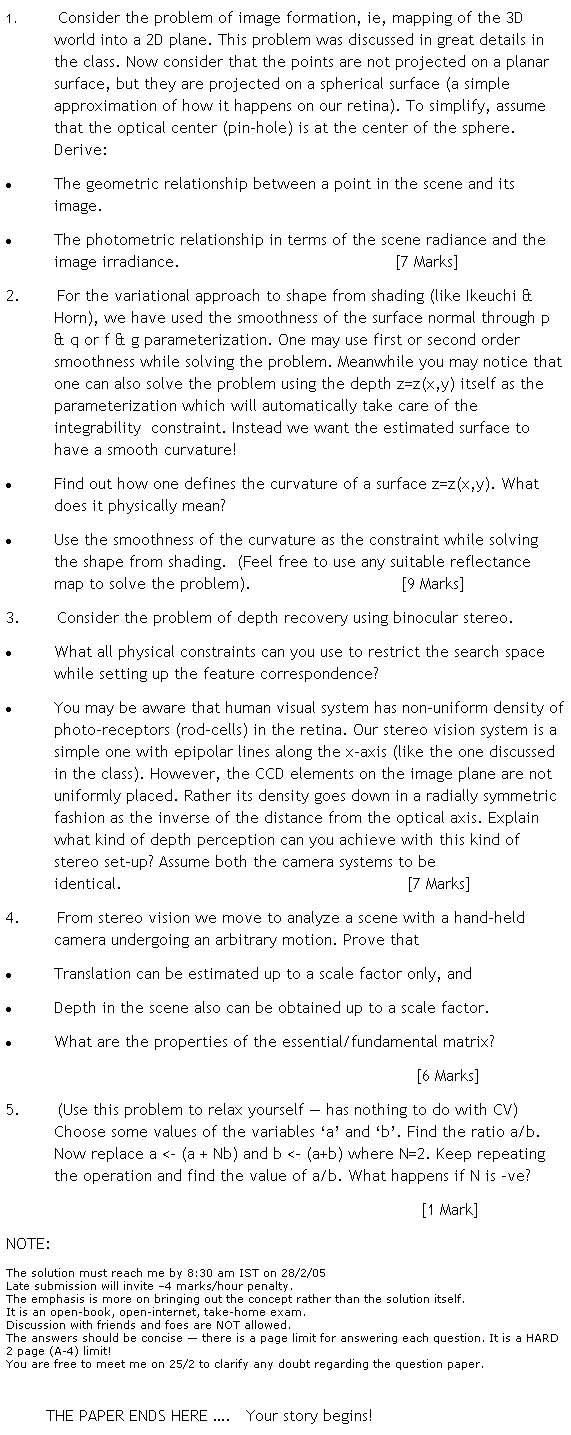 Text Box: 1. Consider the problem of image formation, ie, mapping of the 3D world into a 2D plane. This problem was discussed in great details in the class. Now consider that the points are not projected on a planar surface, but they are projected on a spherical surface (a simple approximation of how it happens on our retina). To simplify, assume that the optical center (pin-hole) is at the center of the sphere. Derive:
 The geometric relationship between a point in the scene and its image.
 The photometric relationship in terms of the scene radiance and the image irradiance.                                           [7 Marks]
2. For the variational approach to shape from shading (like Ikeuchi & Horn), we have used the smoothness of the surface normal through p & q or f & g parameterization. One may use first or second order smoothness while solving the problem. Meanwhile you may notice that one can also solve the problem using the depth z=z(x,y) itself as the parameterization which will automatically take care of the integrability  constraint. Instead we want the estimated surface to have a smooth curvature! 
 Find out how one defines the curvature of a surface z=z(x,y). What does it physically mean?
 Use the smoothness of the curvature as the constraint while solving the shape from shading.  (Feel free to use any suitable reflectance map to solve the problem).                              [9 Marks]
3. Consider the problem of depth recovery using binocular stereo.
 What all physical constraints can you use to restrict the search space while setting up the feature correspondence?
 You may be aware that human visual system has non-uniform density of photo-receptors (rod-cells) in the retina. Our stereo vision system is a simple one with epipolar lines along the x-axis (like the one discussed in the class). However, the CCD elements on the image plane are not uniformly placed. Rather its density goes down in a radially symmetric fashion as the inverse of the distance from the optical axis. Explain what kind of depth perception can you achieve with this kind of stereo set-up? Assume both the camera systems to be identical.                                                         [7 Marks]
4. From stereo vision we move to analyze a scene with a hand-held camera undergoing an arbitrary motion. Prove that
 Translation can be estimated up to a scale factor only, and
 Depth in the scene also can be obtained up to a scale factor.
 What are the properties of the essential/fundamental matrix? 
                                                                                  [6 Marks]
5. (Use this to relax yourself  has nothing to do with CV) Choose some values of the integer variables a and b. Find the ratio a/b. Now replace a <- (a + Nb) and b <- (a+b) where N=2. Keep repeating the operation and find the value of a/b. What happens if N is ve?
                                                                                   [1 Mark]
NOTE:
The solution must reach me by 8:30 am IST on 28/2/05
Late submission will invite 4 marks/hour penalty.
The emphasis is more on bringing out the concept rather than the solution itself.
It is an open-book, open-internet, take-home exam.
Discussion with friends and foes are NOT allowed. 
The answers should be concise  there is a page limit for answering each question. It is a HARD 2 page (A-4) limit!
You are free to meet me on 25/2 to clarify any doubt regarding the question paper.
 
        THE PAPER ENDS HERE .   Your story begins!
